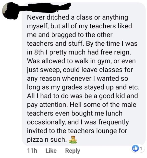 animal - Never ditched a class or anything myself, but all of my teachers d me and bragged to the other teachers and stuff. By the time I was in 8th I pretty much had free reign. Was allowed to walk in gym, or even just sweep, could leave classes for any 