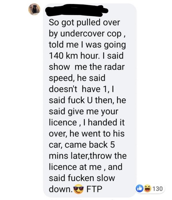 animal - So got pulled over by undercover cop, told me I was going 140 km hour. I said show me the radar speed, he said doesn't have 1,1 said fuck U then, he said give me your licence , I handed it over, he went to his car, came back 5 mins later,throw th