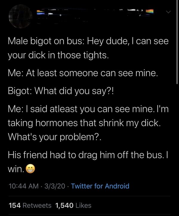 atmosphere - Male bigot on bus Hey dude, I can see your dick in those tights. Me At least someone can see mine. Bigot What did you say?! Me I said atleast you can see mine. I'm taking hormones that shrink my dick. What's your problem?. 'His friend had to 