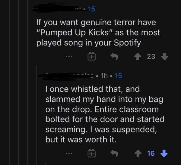 screenshot - n. 15 'If you want genuine terror have "Pumped Up Kicks" as the most played song in your Spotify ... 6 123 img1h 15 I once whistled that, and slammed my hand into my bag on the drop. Entire classroom bolted for the door and started screaming.