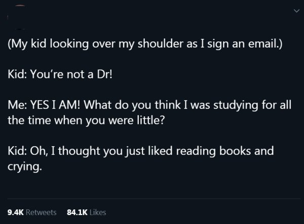 sky - My kid looking over my shoulder as I sign an email., Kid You're not a Dr! Me Yes I Am! What do you think I was studying for all the time when you were little? Kid Oh, I thought you just d reading books and crying.