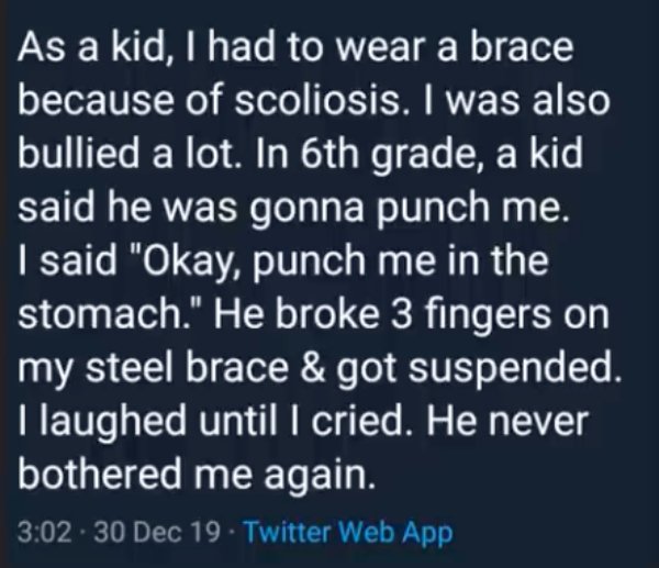 atmosphere - As a kid, I had to wear a brace because of scoliosis. I was also bullied a lot. In 6th grade, a kid said he was gonna punch me. I said "Okay, punch me in the stomach." He broke 3 fingers on my steel brace & got suspended. I laughed until I cr