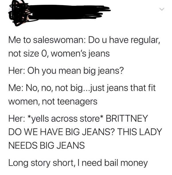 angle - Me to saleswoman Do u have regular, not size O, women's jeans Her Oh you mean big jeans? Me No, no, not big...just jeans that fit women, not teenagers Her yells across store Brittney Do We Have Big Jeans? This Lady Needs Big Jeans Long story short