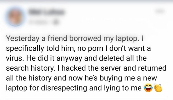 document - Yesterday a friend borrowed my laptop. I specifically told him, no porn I don't want a virus. He did it anyway and deleted all the search history. I hacked the server and returned all the history and now he's buying me a new laptop for disrespe