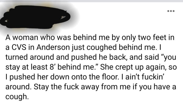 document - A woman who was behind me by only two feet in a Cvs in Anderson just coughed behind me. I turned around and pushed he back, and said "you stay at least 8' behind me. She crept up again, so I pushed her down onto the floor. I ain't fuckin' aroun