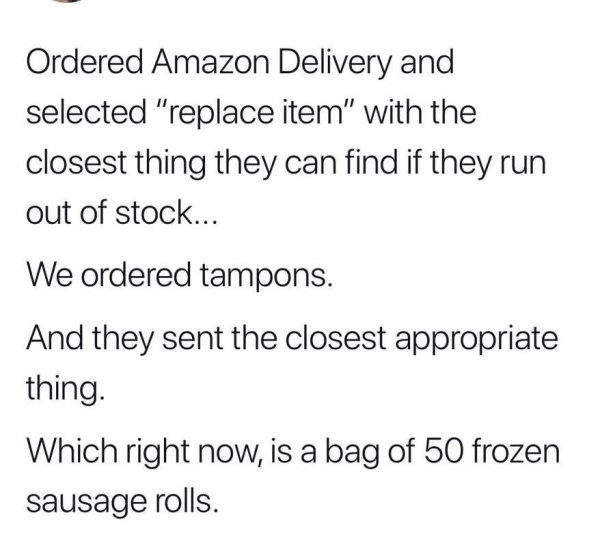 angle - Ordered Amazon Delivery and selected "replace item" with the closest thing they can find if they run out of stock... We ordered tampons. And they sent the closest appropriate thing. Which right now, is a bag of 50 frozen sausage rolls.