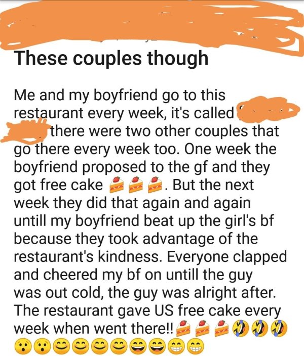 orange - These couples though Me and my boyfriend go to this restaurant every week, it's called there were two other couples that go there every week too. One week the boyfriend proposed to the gf and they got free cake . But the next week they did that a