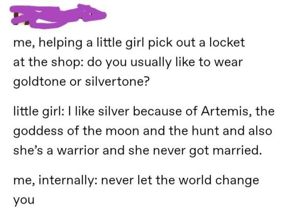 document - me, helping a little girl pick out a locket at the shop do you usually to wear goldtone or silvertone? little girl I silver because of Artemis, the goddess of the moon and the hunt and also she's a warrior and she never got married. me, interna