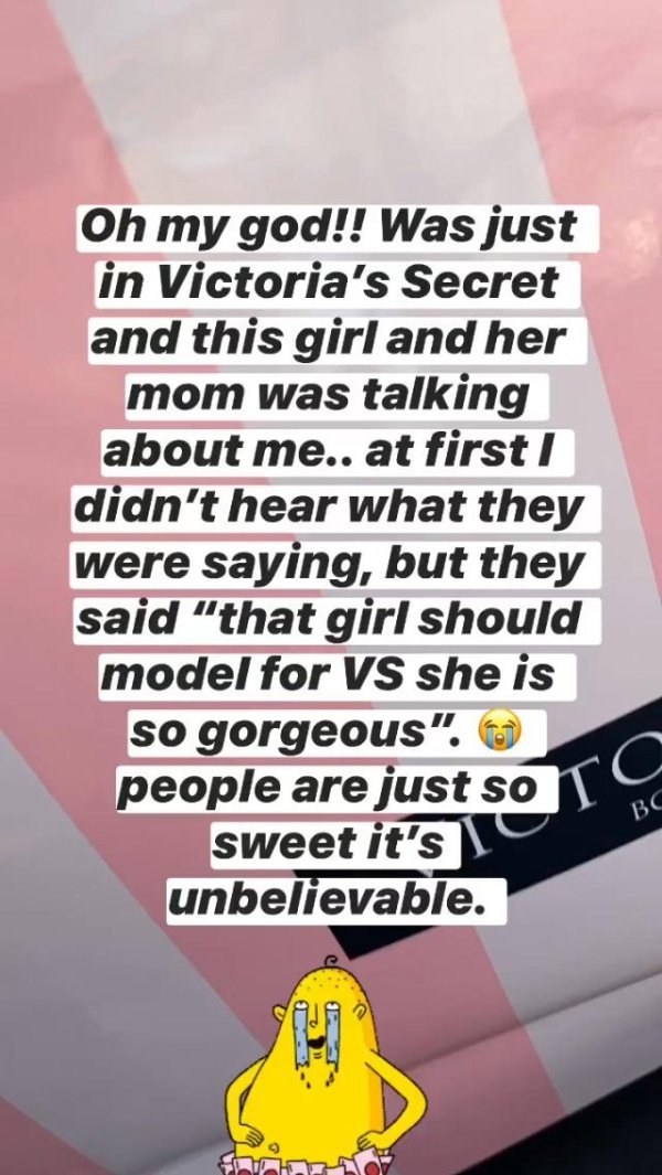 poster - Oh my god!! Was just in Victoria's Secret and this girl and her mom was talking about me.. at first didn't hear what they were saying, but they said "that girl should model for Vs she is so gorgeous. people are just so I sweet it's unbelievable.