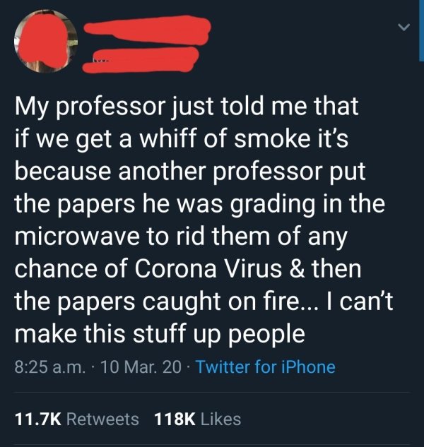 material - My professor just told me that if we get a whiff of smoke it's because another professor put the papers he was grading in the microwave to rid them of any chance of Corona Virus & then the papers caught on fire... I can't make this stuff up peo