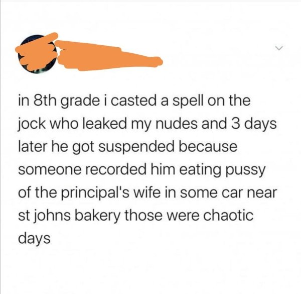 orange - in 8th grade i casted a spell on the jock who leaked my nudes and 3 days later he got suspended because someone recorded him eating pussy of the principal's wife in some car near st johns bakery those were chaotic days