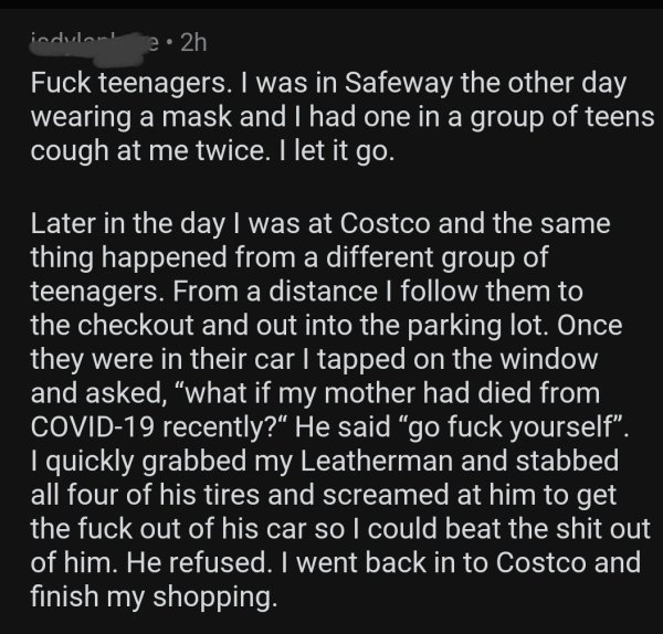 angle - indulnul 22h Fuck teenagers. I was in Safeway the other day wearing a mask and I had one in a group of teens cough at me twice. I let it go. Later in the day I was at Costco and the same thing happened from a different group of teenagers. From a d