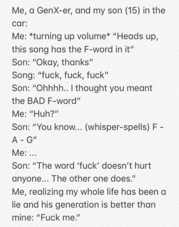 handwriting - Me, a GenXer, and my son 15 in the car Me turning up volume "Heads up, this song has the Fword in it" Son "Okay, thanks" Song "fuck, fuck, fuck" Son "Ohhhh.. I thought you meant the Bad Fword" Me "Huh?" Son "You know... whisperspells F AG" M