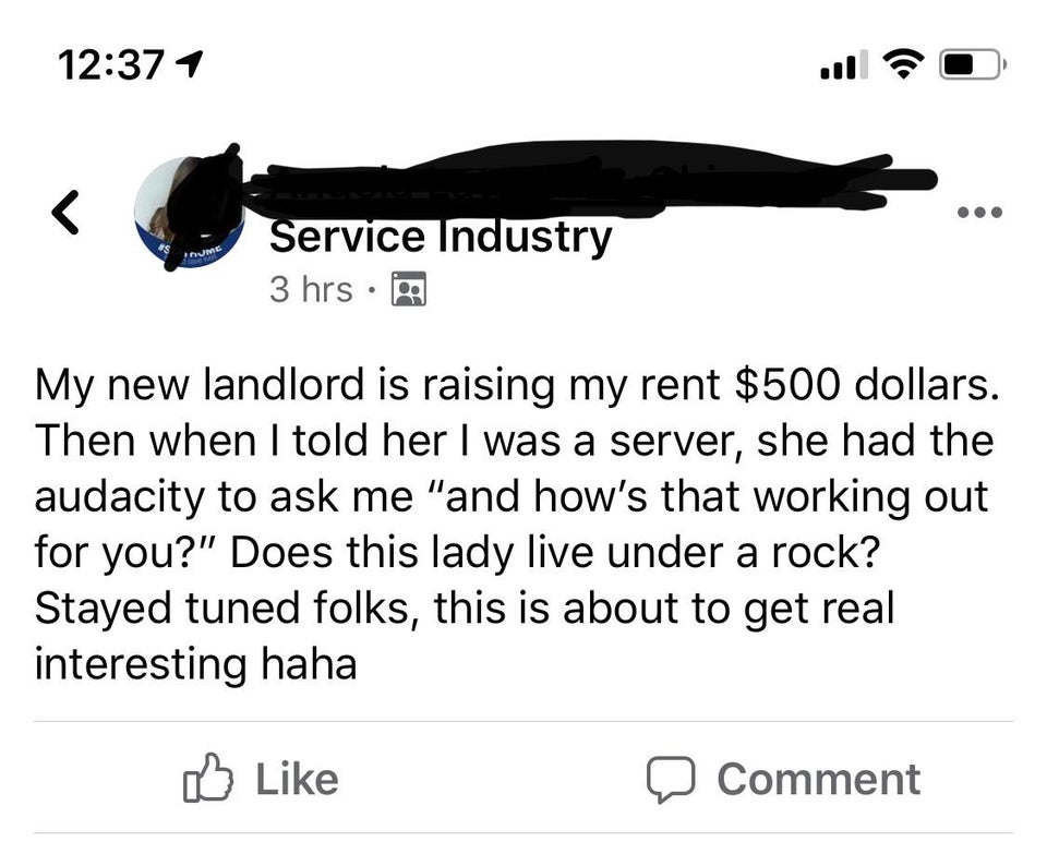 angle - 1 ?0 Service Industry 3 hrs My new landlord is raising my rent $500 dollars. Then when I told her I was a server, she had the audacity to ask me "and how's that working out for you?" Does this lady live under a rock? Stayed tuned folks, this is ab