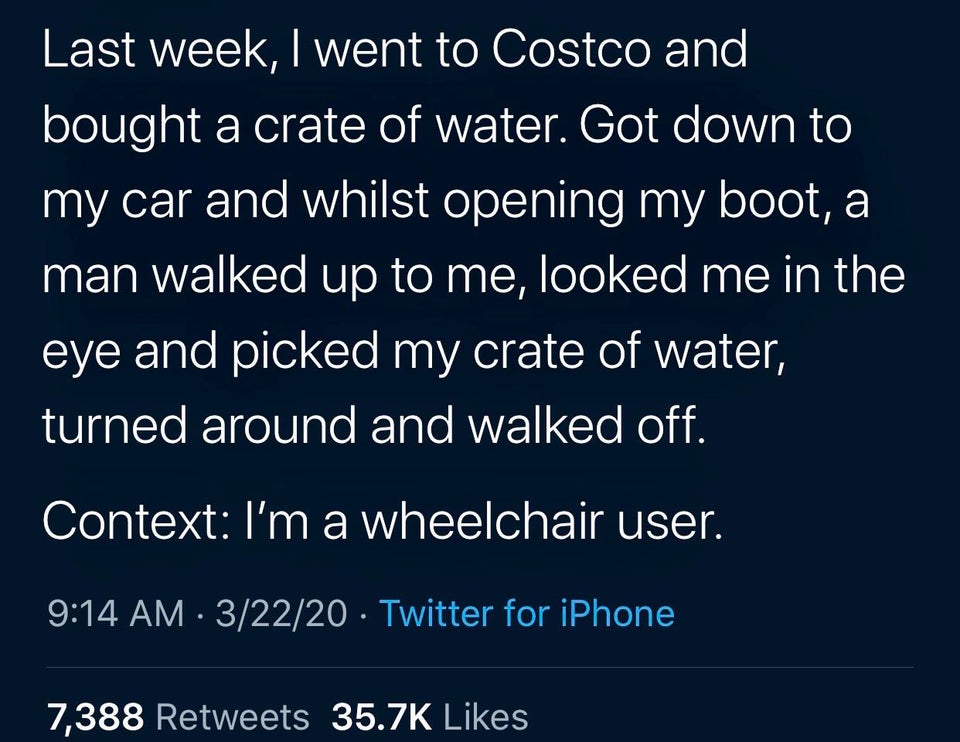 sky - Last week, I went to Costco and bought a crate of water. Got down to my car and whilst opening my boot, a man walked up to me, looked me in the eye and picked my crate of water, turned around and walked off. Context I'm a wheelchair user. 32220 Twit