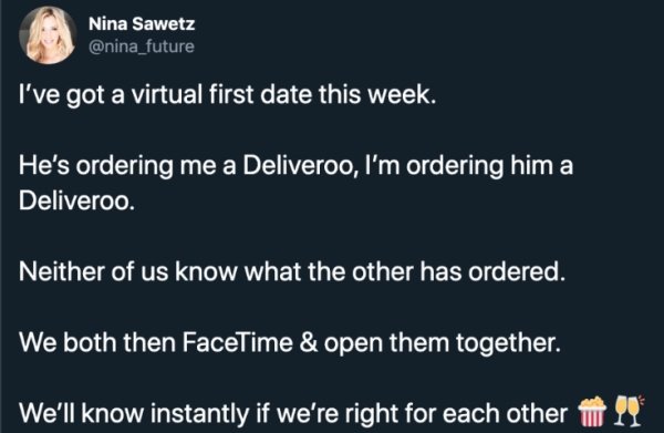 presentation - Nina Sawetz I've got a virtual first date this week. He's ordering me a Deliveroo, I'm ordering him a Deliveroo. Neither of us know what the other has ordered. We both then FaceTime & open them together. We'll know instantly if we're right 