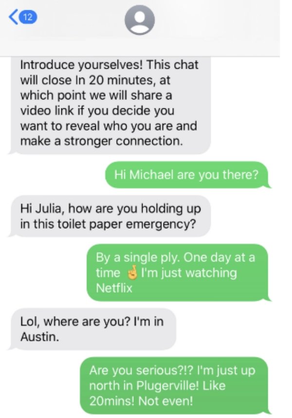 number - Introduce yourselves! This chat will close In 20 minutes, at which point we will a video link if you decide you want to reveal who you are and make a stronger connection. Hi Michael are you there? Hi Julia, how are you holding up in this toilet p