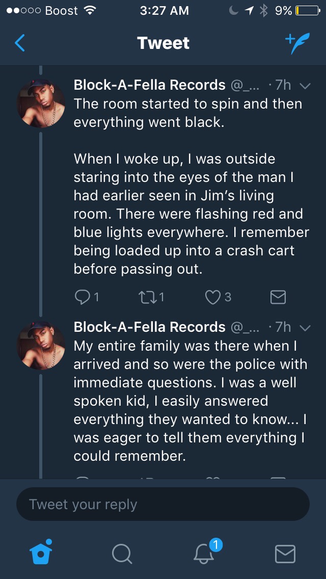 screenshot - ..000 Boost 1 9%O Tweet BlockAFella Records ... .7h y The room started to spin and then everything went black. When I woke up, I was outside staring into the eyes of the man | had earlier seen in Jim's living room. There were flashing red and