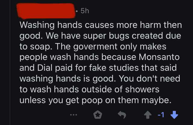 screenshot - 5h Washing hands causes more harm then good. We have super bugs created due to soap. The goverment only makes people wash hands because Monsanto and Dial paid for fake studies that said washing hands is good. You don't need to wash hands outs