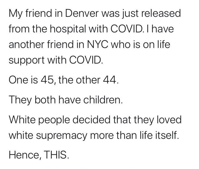 document - My friend in Denver was just released from the hospital with Covid. I have another friend in Nyc who is on life support with Covid. One is 45, the other 44. They both have children. White people decided that they loved white supremacy more than