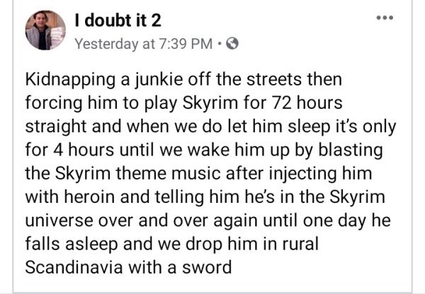 document - I doubt it 2 Yesterday at Kidnapping a junkie off the streets then forcing him to play Skyrim for 72 hours straight and when we do let him sleep it's only for 4 hours until we wake him up by blasting the Skyrim theme music after injecting him w