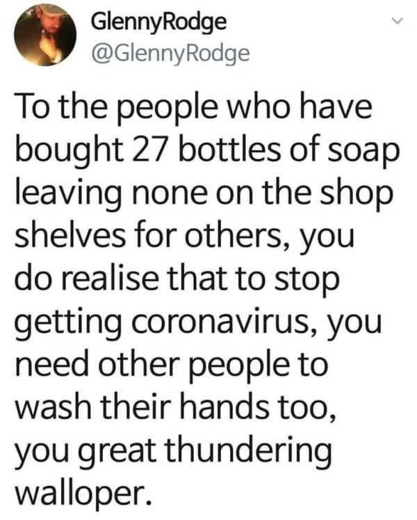 Glenny Rodge Rodge To the people who have bought 27 bottles of soap leaving none on the shop shelves for others, you do realise that to stop getting coronavirus, you need other people to wash their hands too, you great thundering walloper.