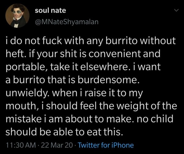 soul nate i do not fuck with any burrito without heft. if your shit is convenient and portable, take it elsewhere. i want a burrito that is burdensome. unwieldy. when i raise it to my mouth, i should feel the weight of the mistake i am about to make. no…