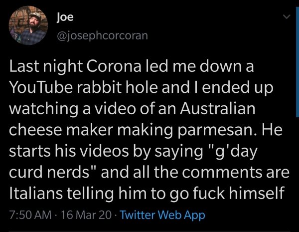 Joe Last night Corona led me down a YouTube rabbit hole and I ended up watching a video of an Australian cheese maker making parmesan. He starts his videos by saying "g'day curd nerds" and all the are Italians telling him to go fuck himself 16 Mar 20…