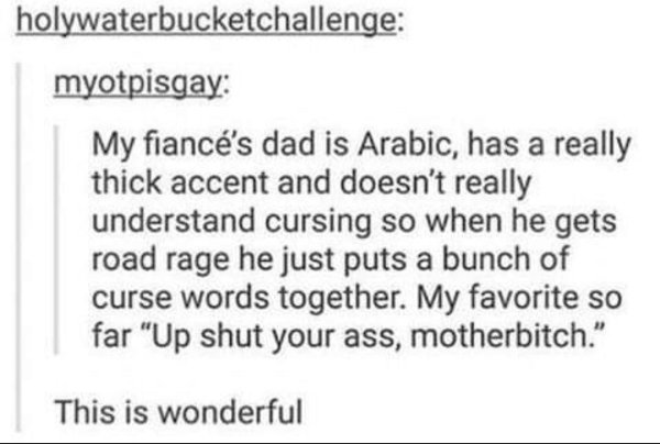 handwriting - holywaterbucketchallenge myotpisgay My fianc's dad is Arabic, has a really thick accent and doesn't really understand cursing so when he gets road rage he just puts a bunch of curse words together. My favorite so far "Up shut your ass, mothe