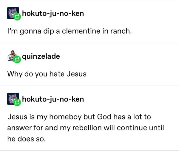 fuck this post happy birthday - hokutojunoken I'm gonna dip a clementine in ranch. quinzelade Why do you hate Jesus hokutojunoken Jesus is my homeboy but God has a lot to answer for and my rebellion will continue until he does so.