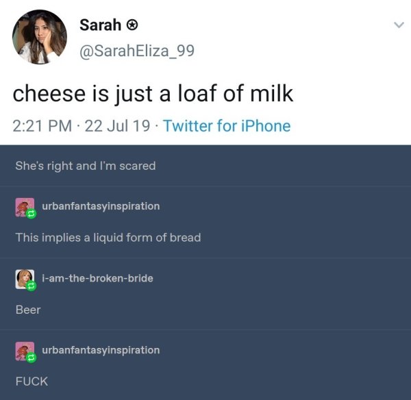 screenshot - Sarah cheese is just a loaf of milk 22 Jul 19. Twitter for iPhone She's right and I'm scared urbanfantasyinspiration This implies a liquid form of bread iamthebrokenbride Beer urbanfantasyinspiration Fuck