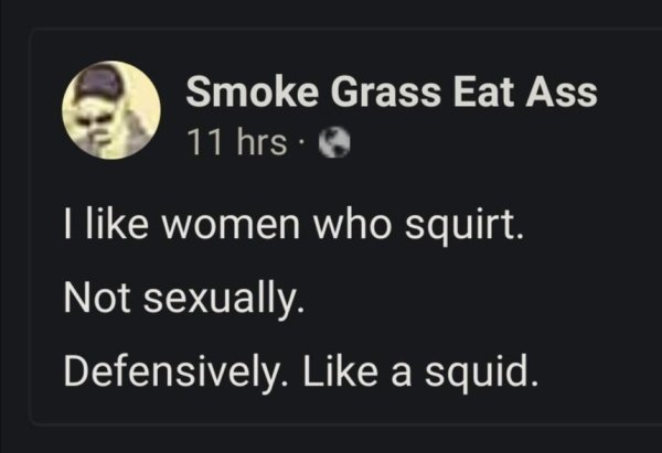 moon - Smoke Grass Eat Ass 11 hrs. I women who squirt. Not sexually. Defensively. a squid.