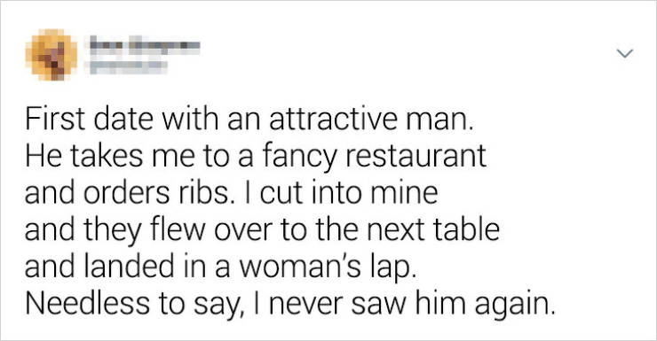 document - First date with an attractive man. He takes me to a fancy restaurant and orders ribs. I cut into mine and they flew over to the next table and landed in a woman's lap. Needless to say, I never saw him again.