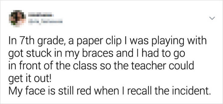 document - In 7th grade, a paper clip I was playing with got stuck in my braces and I had to go in front of the class so the teacher could get it out! My face is still red when I recall the incident.