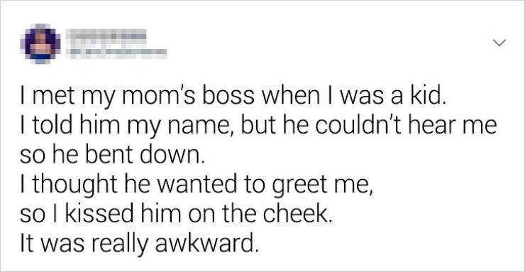 don t understand why people are so afraid of communicating - I met my mom's boss when I was a kid. I told him my name, but he couldn't hear me so he bent down. I thought he wanted to greet me, so I kissed him on the cheek. It was really awkward.