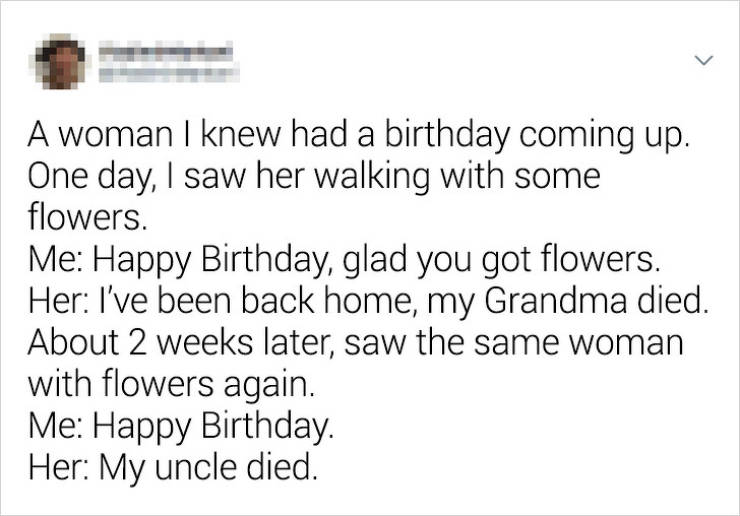 document - A woman I knew had a birthday coming up. | One day, I saw her walking with some flowers. Me Happy Birthday, glad you got flowers. Her I've been back home, my Grandma died. About 2 weeks later, saw the same woman with flowers again. Me Happy Bir