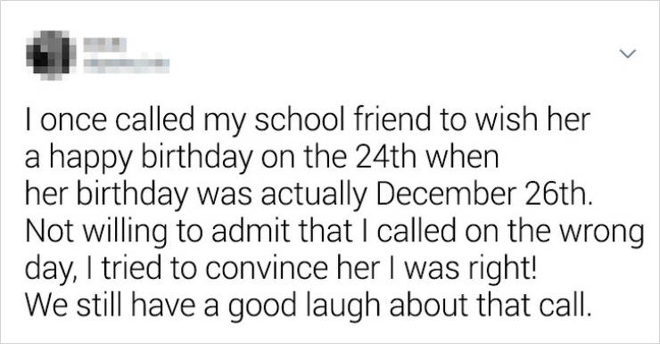 I once called my school friend to wish her a happy birthday on the 24th when her birthday was actually December 26th. Not willing to admit that I called on the wrong day, I tried to convince her I was right! We still have a good laugh about that call.