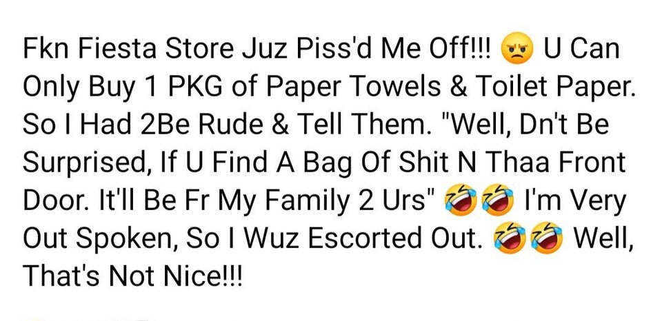 Fkn Fiesta Store Juz Piss'd Me Off!!! U Can Only Buy 1 Pkg of Paper Towels & Toilet Paper. So I Had 2Be Rude & Tell Them. "Well, Dn't Be Surprised, If U Find A Bag Of Shit N Thaa Front Door. It'll Be Fr My Family 2 Urs" I'm Very Out Spoken, So I Wuz…