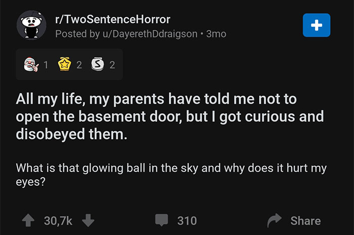 screenshot - rTwoSentenceHorror Posted by uDayerethDdraigson 3mo 1 2 2 All my life, my parents have told me not to open the basement door, but I got curious and disobeyed them. What is that glowing ball in the sky and why does it hurt my eyes? 310