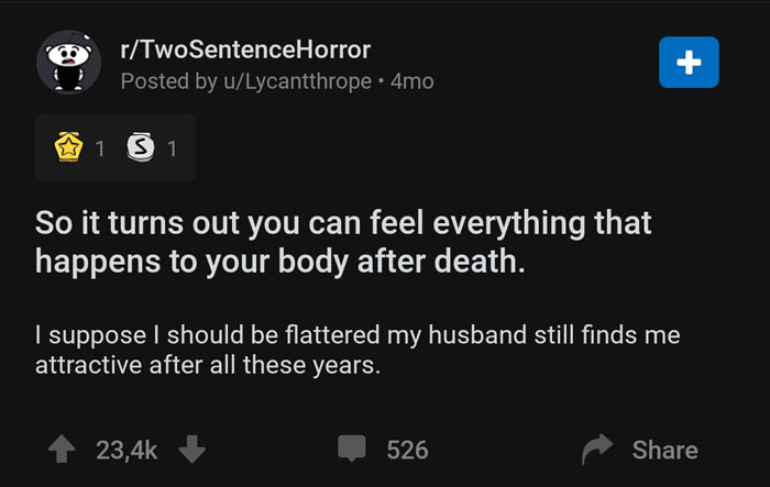 screenshot - rTwoSentenceHorror Posted by uLycantthrope. 4mo, 1 3 1 So it turns out you can feel everything that happens to your body after death. I suppose I should be flattered my husband still finds me attractive after all these years. 526