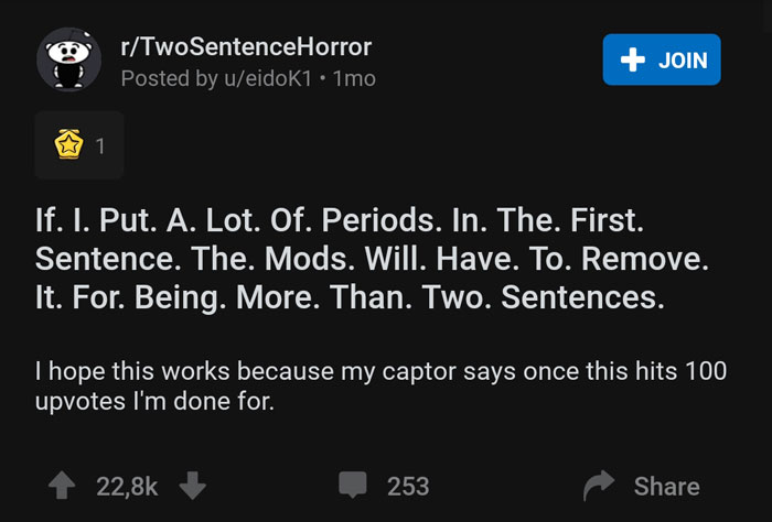 screenshot - rTwo SentenceHorror Posted by ueidok1 . 1mo Join 'If. I. Put. A. Lot. Of. Periods. In. The. First. Sentence. The. Mods. Will. Have. To. Remove. It. For. Being. More. Than. Two. Sentences. I hope this works because my captor says once this hit