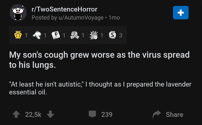 screenshot - rTwoSentenceHorror Posted by uAutumnVoyage 1mo Twos 1 1 F 1 D. 1 1 s 3 My son's cough grew worse as the virus spread to his lungs. "At least he isn't autistic," I thought as I prepared the lavender essential oil. 22,5% 239