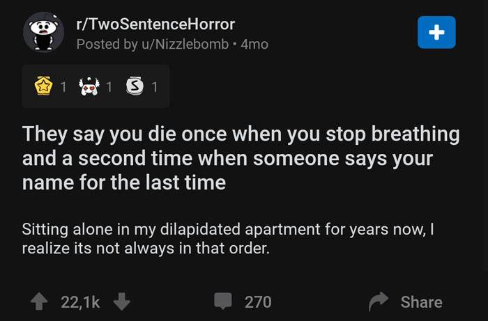 screenshot - rTwoSentenceHorror Posted by uNizzlebomb 4mo 2 1 1 3 1 They say you die once when you stop breathing and a second time when someone says your 'name for the last time Sitting alone in my dilapidated apartment for years now, realize its not alw