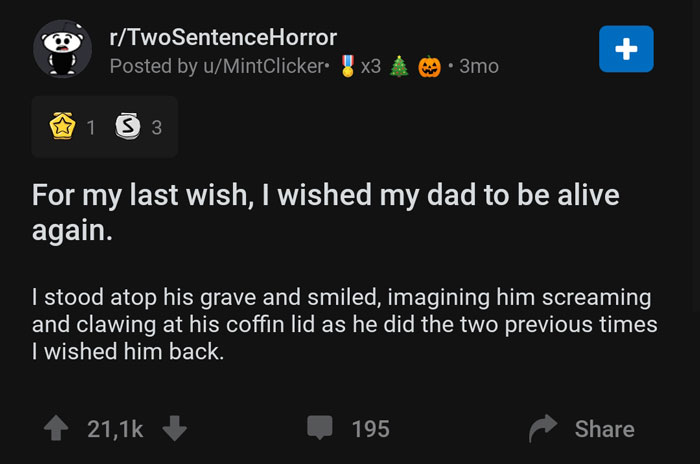 screenshot - o rTwoSentenceHorror Posted by uMintClicker. 3x3 A 3mo 1 3 3 For my last wish, I wished my dad to be alive again. I stood atop his grave and smiled, imagining him screaming and clawing at his coffin lid as he did the two previous times I wish