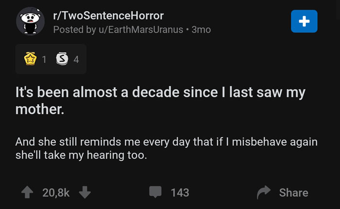 screenshot - rTwoSentenceHorror Posted by uEarth MarsUranus 3mo 1 3 4 It's been almost a decade since I last saw my mother. And she still reminds me every day that if I misbehave again she'll take my hearing too. 143