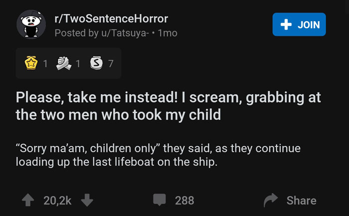 screenshot - rTwoSentenceHorror Posted by uTatsuya.1mo Join 1 1 3 7 Please, take me instead! I scream, grabbing at the two men who took my child "Sorry ma'am, children only" they said, as they continue loading up the last lifeboat on the ship. 288