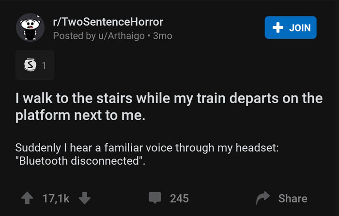 multimedia - rTwoSentenceHorror Posted by uArthaigo 3mo Join S1 I walk to the stairs while my train departs on the platform next to me. Suddenly I hear a familiar voice through my headset "Bluetooth disconnected". 245