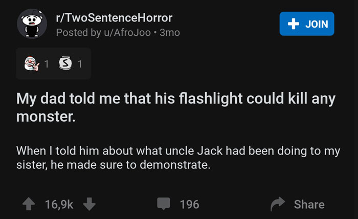 multimedia - rTwoSentenceHorror Posted by uAfroJoo 3mo Join y 1 S 1 My dad told me that his flashlight could kill any monster. When I told him about what uncle Jack had been doing to my sister, he made sure to demonstrate. 196