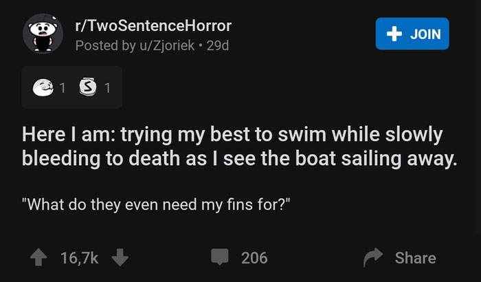 screenshot - rTwoSentenceHorror Posted by uZjoriek. 29d Join 1 3 1 Here I am trying my best to swim while slowly bleeding to death as I see the boat sailing away. "What do they even need my fins for?", 206