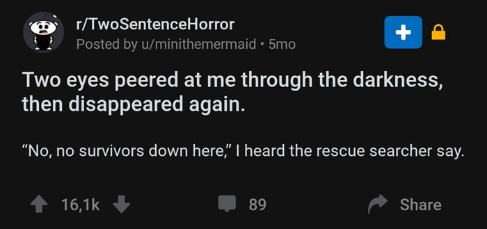 screenshot - rTwoSentenceHorror Posted by uminithemermaid. 5mo Two eyes peered at me through the darkness, then disappeared again. "No, no survivors down here." I heard the rescue searcher say. 89